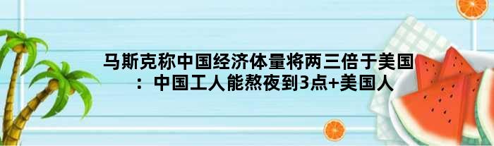 马斯克称中国经济体量将两三倍于美国：中国工人能熬夜到3点 美国人不愿去