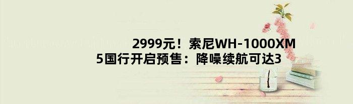 2999元！索尼WH-1000XM5国行开启预售：降噪续航可达30小时