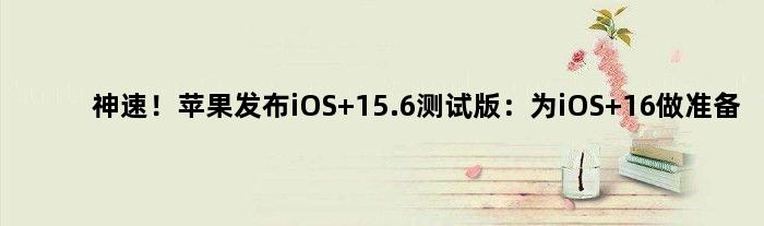 神速！苹果发布iOS 15.6测试版：为iOS 16做准备
