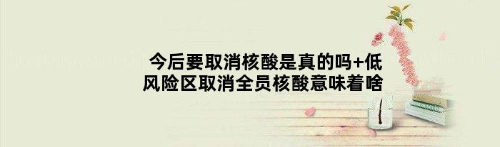 今后要取消核酸是真的吗 低风险区取消全员核酸意味着啥