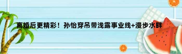 离婚后更精彩！孙怡穿吊带浅露事业线 漫步水畔