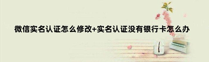 微信实名认证怎么修改 实名认证没有银行卡怎么办
