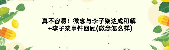 真不容易！微念与李子柒达成和解 李子柒事件回顾(微念怎么样)