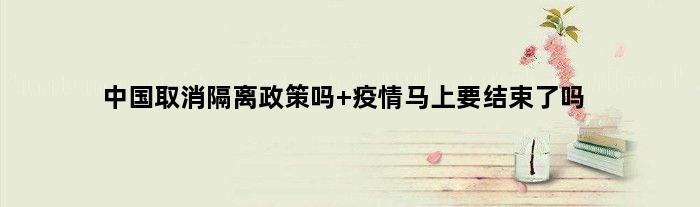 中国取消隔离政策吗 疫情马上要结束了吗