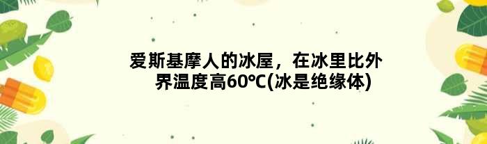 爱斯基摩人的冰屋，在冰里比外界温度高60℃(冰是绝缘体)