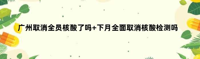 广州取消全员核酸了吗 下月全面取消核酸检测吗