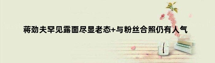 蒋劲夫罕见露面尽显老态 与粉丝合照仍有人气