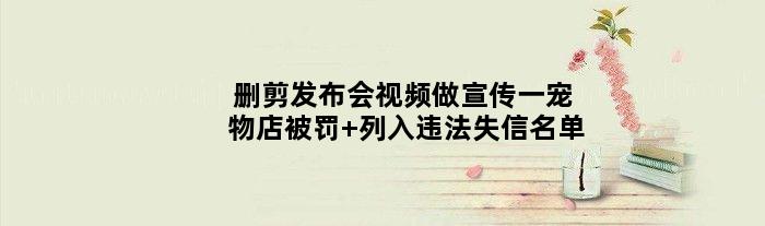 删剪发布会视频做宣传一宠物店被罚 列入违法失信名单