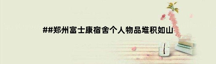 ##郑州富士康宿舍个人物品堆积如山