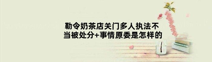 勒令奶茶店关门多人执法不当被处分 事情原委是怎样的
