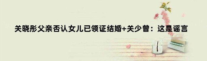 关晓彤父亲否认女儿已领证结婚 关少曾：这是谣言