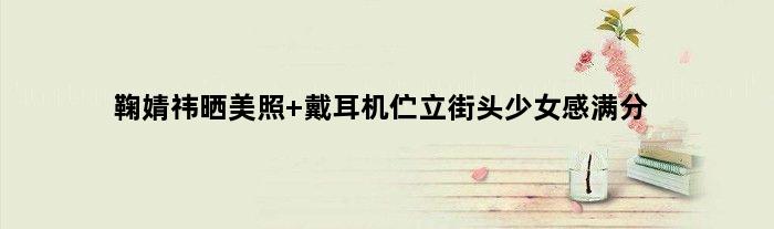 鞠婧祎晒美照 戴耳机伫立街头少女感满分
