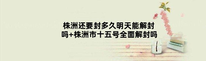 株洲还要封多久明天能解封吗 株洲市十五号全面解封吗