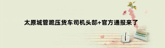 太原城管跪压货车司机头部 官方通报来了