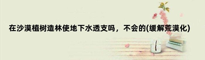 在沙漠植树造林使地下水透支吗，不会的(缓解荒漠化)