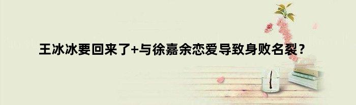 王冰冰要回来了 与徐嘉余恋爱导致“身败名裂”？