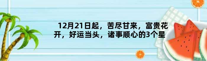 12月21日起，苦尽甘来，富贵花开，好运当头，诸事顺心的3个星座