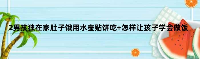 2男孩独在家肚子饿用水壶贴饼吃 怎样让孩子学会做饭