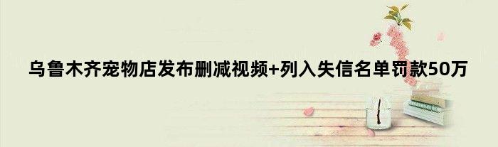 乌鲁木齐宠物店发布删减视频 列入失信名单罚款50万