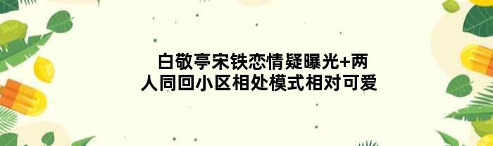 白敬亭宋铁恋情疑曝光 两人同回小区相处模式相对可爱