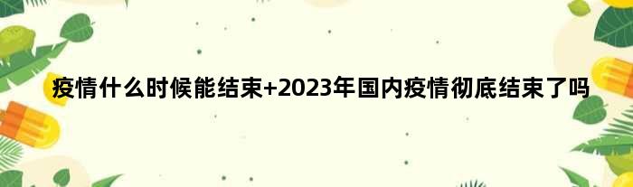 疫情什么时候能结束 2023年国内疫情彻底结束了吗