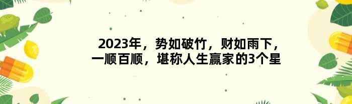 2023年，势如破竹，财如雨下，一顺百顺，堪称人生赢家的3个星座