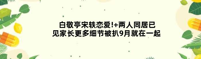 白敬亭宋轶恋爱! 两人同居已见家长更多细节被扒9月就在一起