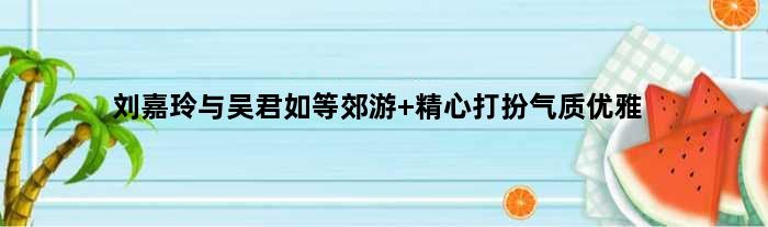 刘嘉玲与吴君如等郊游 精心打扮气质优雅