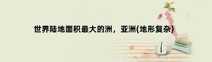 世界陆地面积更大的洲，亚洲(地形复杂)