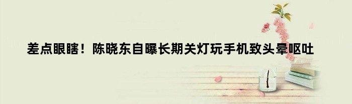 差点眼瞎！陈晓东自曝长期关灯玩手机致头晕呕吐
