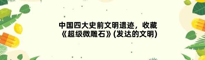 中国四大史前文明遗迹，收藏《超级微雕石》(发达的文明)