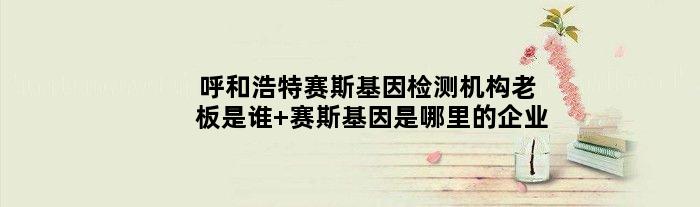 呼和浩特赛斯基因检测机构老板是谁 赛斯基因是哪里的企业