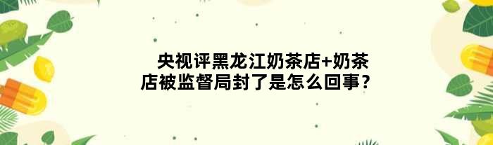 央视评黑龙江奶茶店 奶茶店被监督局封了是怎么回事？