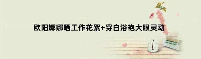 欧阳娜娜晒工作花絮 穿白浴袍大眼灵动