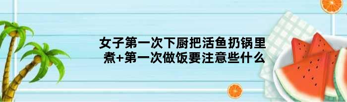 女子次下厨把活鱼扔锅里煮 次做饭要注意些什么