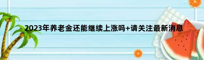 2023年养老金还能继续上涨吗 请关注最新消息