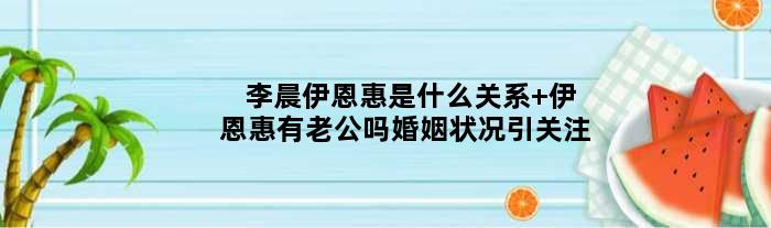 李晨伊恩惠是什么关系 伊恩惠有老公吗婚姻状况引关注