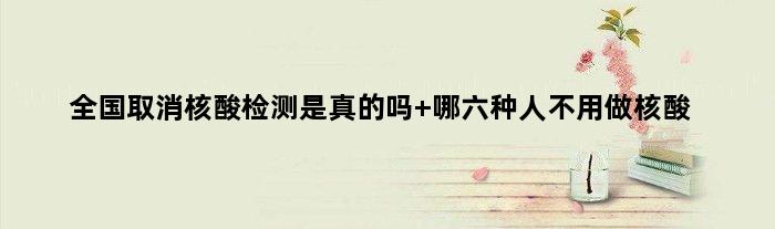 全国取消核酸检测是真的吗 哪六种人不用做核酸