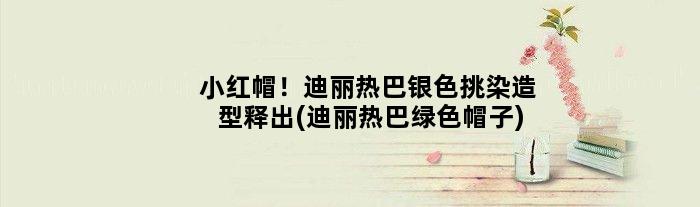 小红帽！迪丽热巴银色挑染造型释出(迪丽热巴绿色帽子)