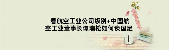 看航空工业公司级别 中国航空工业董事长谭瑞松如何谈国足