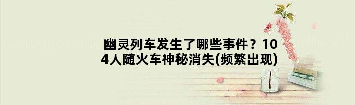 幽灵列车发生了哪些事件？104人随火车神秘消失(频繁出现)