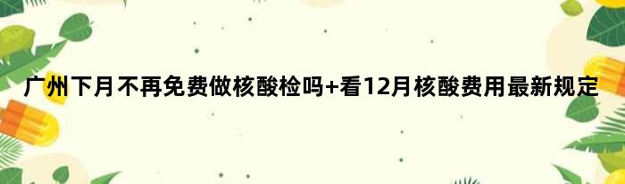 广州下月不再免费做核酸检吗 看12月核酸费用最新规定