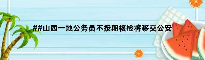 ##山西一地公务员不按期核检将移交公安