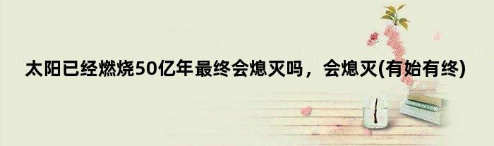 太阳已经燃烧50亿年最终会熄灭吗，会熄灭(有始有终)