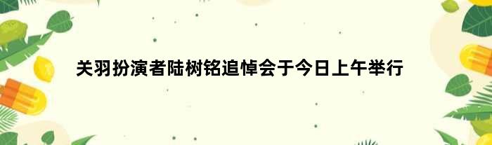 “关羽”扮演者陆树铭追悼会于今日上午举行