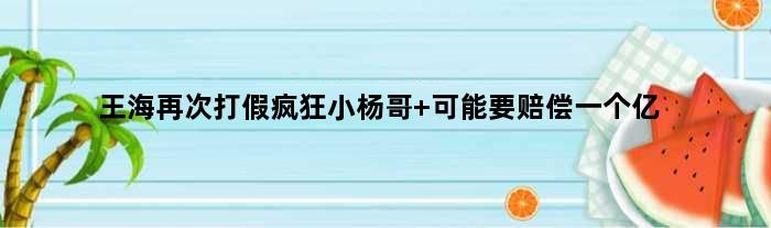 王海再次打假疯狂小杨哥 可能要赔偿一个亿