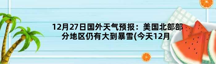 12月27日国外天气预报：美国北部部分地区仍有大到暴雪(今天12月27日)