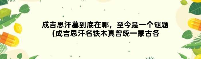 成吉思汗墓到底在哪，至今是一个谜题(成吉思汗名铁木真曾统一蒙古各部)