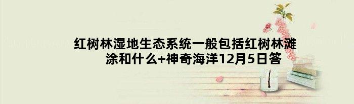红树林湿地生态系统一般包括红树林滩涂和什么 神奇海洋12月5日答案最新
