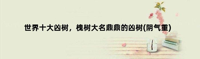 世界十大凶树，槐树大名鼎鼎的凶树(阴气重)